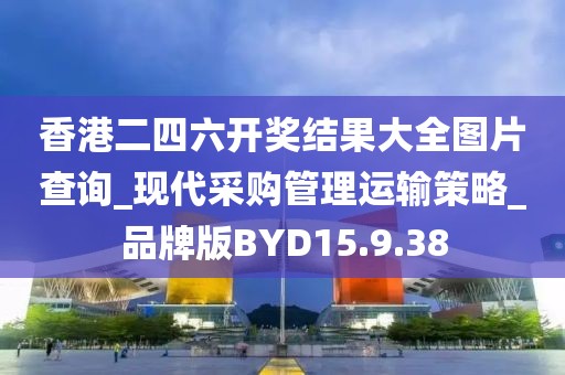 香港二四六开奖结果大全图片查询_现代采购管理运输策略_品牌版BYD15.9.38