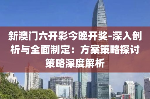 新澳门六开彩今晚开奖-深入剖析与全面制定：方案策略探讨策略深度解析
