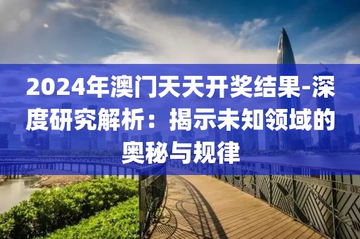 2024年澳门天天开奖结果-深度研究解析：揭示未知领域的奥秘与规律