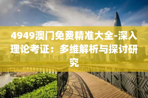 4949澳门免费精准大全-深入理论考证：多维解析与探讨研究