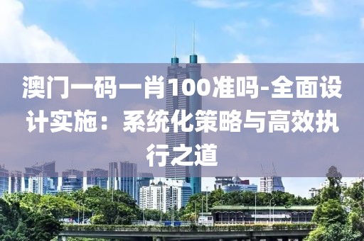 澳门一码一肖100准吗-全面设计实施：系统化策略与高效执行之道