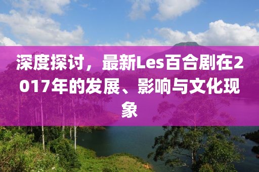 深度探讨，最新Les百合剧在2017年的发展、影响与文化现象