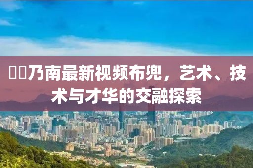 滝沢乃南最新视频布兜，艺术、技术与才华的交融探索