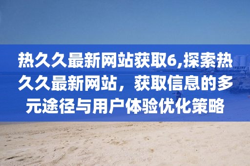 热久久最新网站获取6,探索热久久最新网站，获取信息的多元途径与用户体验优化策略