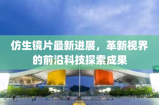 仿生镜片最新进展，革新视界的前沿科技探索成果