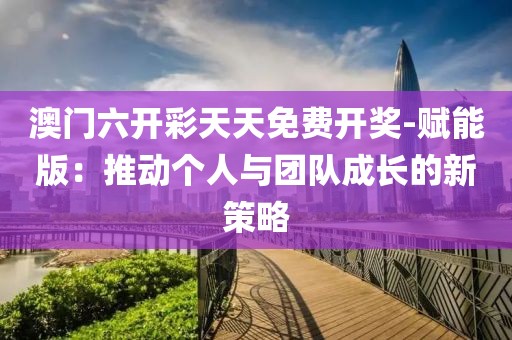 澳门六开彩天天免费开奖-赋能版：推动个人与团队成长的新策略