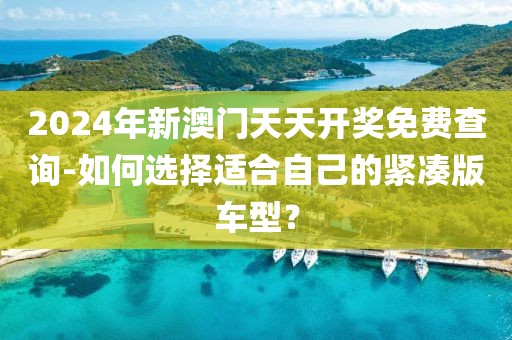 2024年新澳门天天开奖免费查询-如何选择适合自己的紧凑版车型？