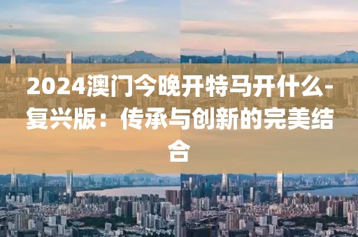 2024澳门今晚开特马开什么-复兴版：传承与创新的完美结合