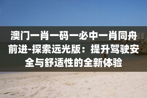 澳门一肖一码一必中一肖同舟前进-探索远光版：提升驾驶安全与舒适性的全新体验