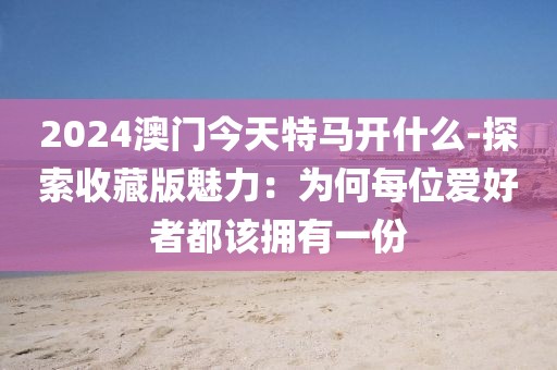2024澳门今天特马开什么-探索收藏版魅力：为何每位爱好者都该拥有一份