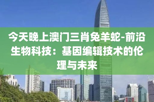 今天晚上澳门三肖兔羊蛇-前沿生物科技：基因编辑技术的伦理与未来
