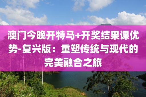 澳门今晚开特马+开奖结果课优势-复兴版：重塑传统与现代的完美融合之旅