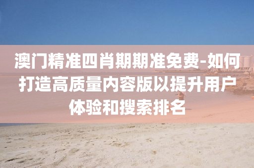 澳门精准四肖期期准免费-如何打造高质量内容版以提升用户体验和搜索排名