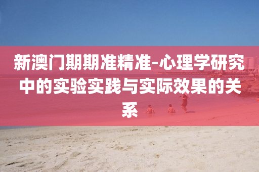 新澳门期期准精准-心理学研究中的实验实践与实际效果的关系