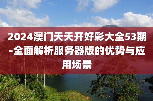 2024澳门天天开好彩大全53期-全面解析服务器版的优势与应用场景
