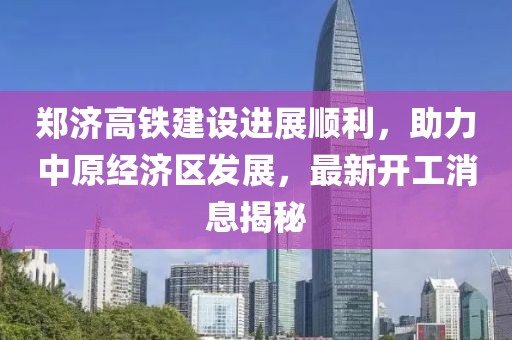 郑济高铁建设进展顺利，助力中原经济区发展，最新开工消息揭秘