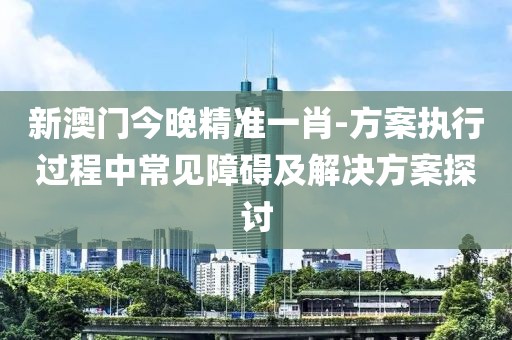 新澳门今晚精准一肖-方案执行过程中常见障碍及解决方案探讨