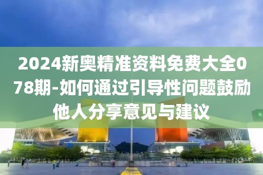 2024新奥精准资料免费大全078期-如何通过引导性问题鼓励他人分享意见与建议
