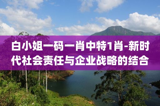 白小姐一码一肖中特1肖-新时代社会责任与企业战略的结合