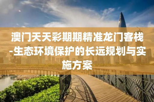 澳门天天彩期期精准龙门客栈-生态环境保护的长远规划与实施方案