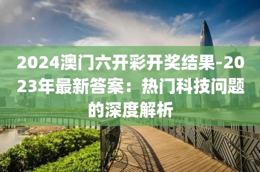 2024澳门六开彩开奖结果-2023年最新答案：热门科技问题的深度解析