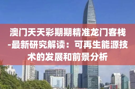 澳门天天彩期期精准龙门客栈-最新研究解读：可再生能源技术的发展和前景分析