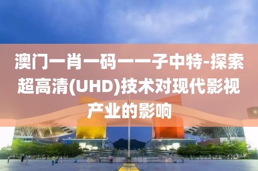 澳门一肖一码一一子中特-探索超高清(UHD)技术对现代影视产业的影响