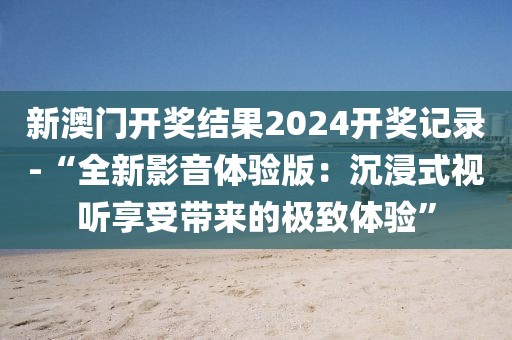 新澳门开奖结果2024开奖记录-“全新影音体验版：沉浸式视听享受带来的极致体验”