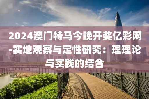 2024澳门特马今晚开奖亿彩网-实地观察与定性研究：理理论与实践的结合