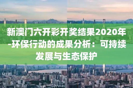 新澳门六开彩开奖结果2020年-环保行动的成果分析：可持续发展与生态保护