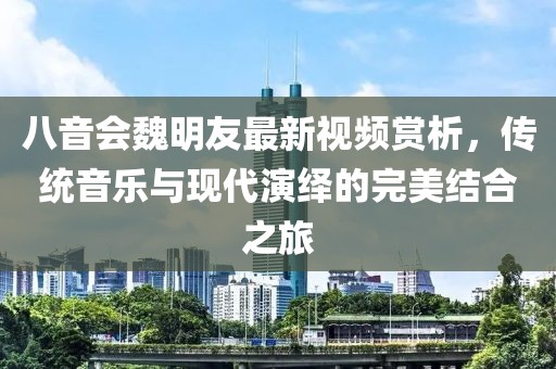 八音会魏明友最新视频赏析，传统音乐与现代演绎的完美结合之旅