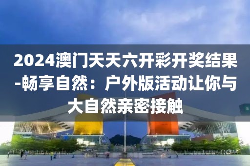 2024澳门天天六开彩开奖结果-畅享自然：户外版活动让你与大自然亲密接触