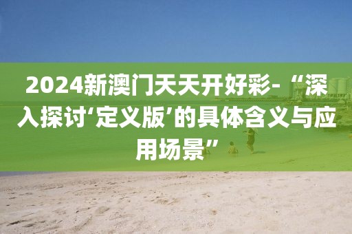 2024新澳门天天开好彩-“深入探讨‘定义版’的具体含义与应用场景”