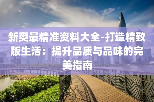 新奥最精准资料大全-打造精致版生活：提升品质与品味的完美指南