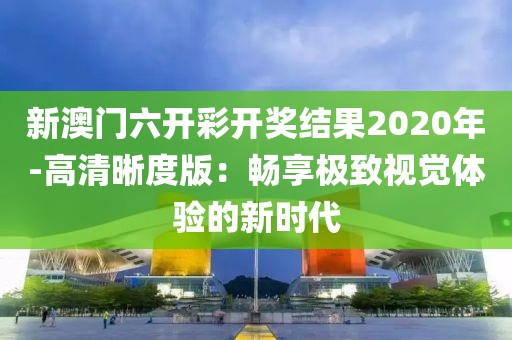 新澳门六开彩开奖结果2020年-高清晰度版：畅享极致视觉体验的新时代