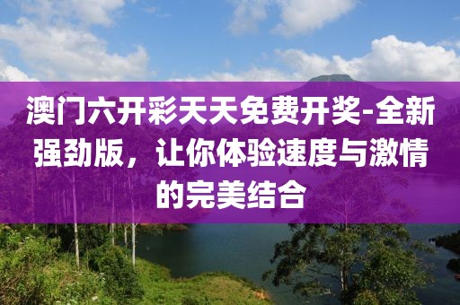 澳门六开彩天天免费开奖-全新强劲版，让你体验速度与激情的完美结合