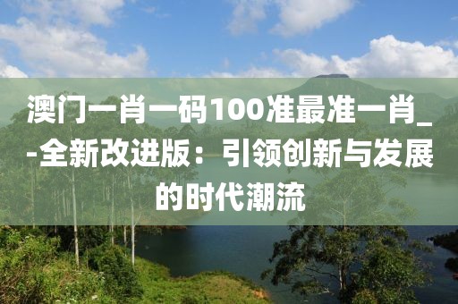 澳门一肖一码100准最准一肖_-全新改进版：引领创新与发展的时代潮流