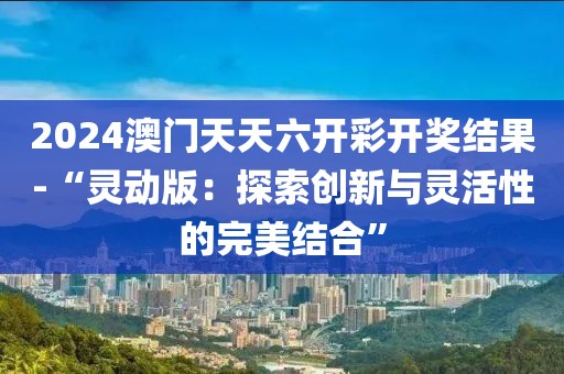 2024澳门天天六开彩开奖结果-“灵动版：探索创新与灵活性的完美结合”