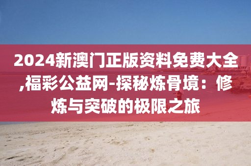 2024新澳门正版资料免费大全,福彩公益网-探秘炼骨境：修炼与突破的极限之旅