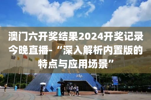澳门六开奖结果2024开奖记录今晚直播-“深入解析内置版的特点与应用场景”