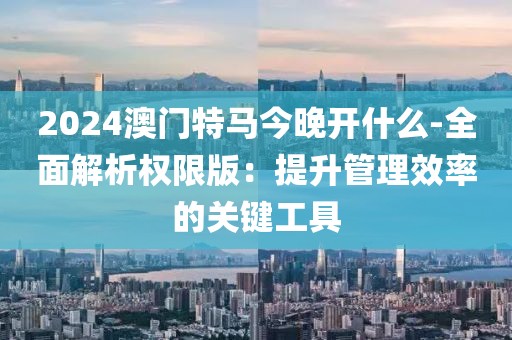 2024澳门特马今晚开什么-全面解析权限版：提升管理效率的关键工具
