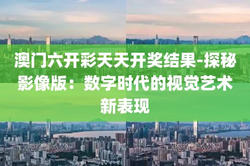 澳门六开彩天天开奖结果-探秘影像版：数字时代的视觉艺术新表现