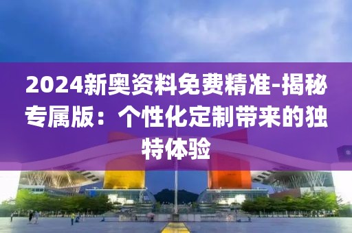 2024新奥资料免费精准-揭秘专属版：个性化定制带来的独特体验