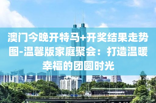 澳门今晚开特马+开奖结果走势图-温馨版家庭聚会：打造温暖幸福的团圆时光