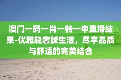 澳门一码一肖一特一中直播结果-优雅轻奢版生活，尽享品质与舒适的完美结合