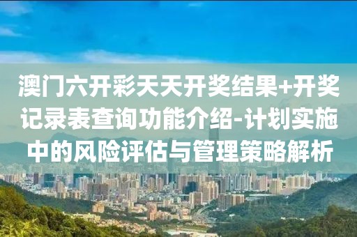 澳门六开彩天天开奖结果+开奖记录表查询功能介绍-计划实施中的风险评估与管理策略解析