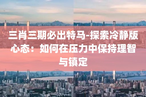三肖三期必出特马-探索冷静版心态：如何在压力中保持理智与镇定