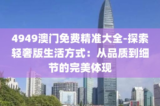 4949澳门免费精准大全-探索轻奢版生活方式：从品质到细节的完美体现