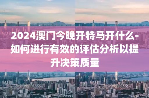 2024澳门今晚开特马开什么-如何进行有效的评估分析以提升决策质量