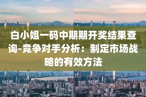 白小姐一码中期期开奖结果查询-竞争对手分析：制定市场战略的有效方法